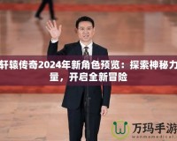 軒轅傳奇2024年新角色預(yù)覽：探索神秘力量，開啟全新冒險