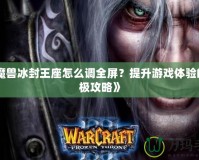 《魔獸冰封王座怎么調(diào)全屏？提升游戲體驗(yàn)的終極攻略》