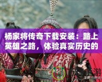 楊家將傳奇下載安裝：踏上英雄之路，體驗(yàn)真實(shí)歷史的震撼
