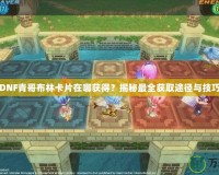 DNF青哥布林卡片在哪獲得？揭秘最全獲取途徑與技巧