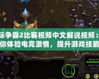 星際爭(zhēng)霸2比賽視頻中文解說(shuō)視頻：帶你體驗(yàn)電競(jìng)激情，提升游戲技能