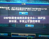 DNF制裁查詢騰訊安全中心：保護玩家權益，享受公平游戲體驗