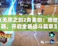 《無(wú)盡之劍2青素劍：絕世神器，開(kāi)啟全新戰(zhàn)斗篇章》