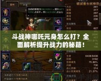 斗戰(zhàn)神哪吒元身怎么打？全面解析提升戰(zhàn)力的秘籍！