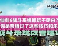 仙劍6戰(zhàn)斗系統(tǒng)都玩不明白？你是否錯(cuò)過(guò)了這些技巧和樂趣？
