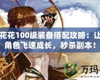 DNF花花100級裝備搭配攻略：讓你的角色飛速成長，秒殺副本！