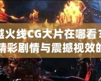 穿越火線CG大片在哪看？探尋精彩劇情與震撼視效的源頭