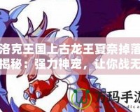 洛克王國上古龍王夏奈掉落揭秘：強力神寵，讓你戰(zhàn)無不勝！