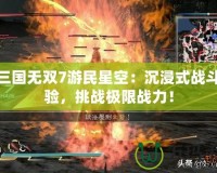 真三國無雙7游民星空：沉浸式戰(zhàn)斗體驗，挑戰(zhàn)極限戰(zhàn)力！