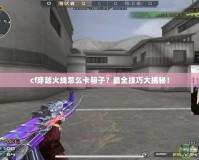 cf穿越火線怎么卡箱子？最全技巧大揭秘！