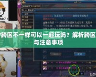 DNF跨區(qū)不一樣可以一起玩嗎？解析跨區(qū)玩法與注意事項(xiàng)
