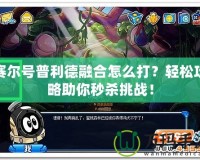 賽爾號普利德融合怎么打？輕松攻略助你秒殺挑戰(zhàn)！