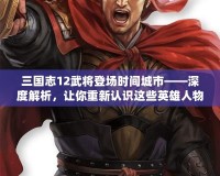 三國志12武將登場時間城市——深度解析，讓你重新認(rèn)識這些英雄人物的傳奇時刻