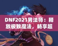 DNF2021男法師：釋放極致魔法，暢享超凡戰(zhàn)斗體驗(yàn)！