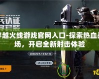 穿越火線游戲官網(wǎng)入口-探索熱血戰(zhàn)場，開啟全新射擊體驗