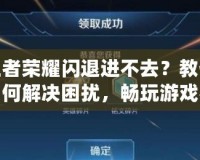王者榮耀閃退進不去？教你如何解決困擾，暢玩游戲不再難