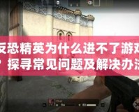 反恐精英為什么進(jìn)不了游戲？探尋常見問題及解決辦法