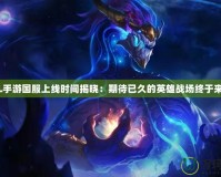LOL手游國服上線時間揭曉：期待已久的英雄戰(zhàn)場終于來臨！