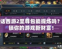 大話西游2至尊包能提煉嗎？解鎖你的游戲新財富！