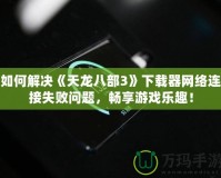 如何解決《天龍八部3》下載器網(wǎng)絡(luò)連接失敗問題，暢享游戲樂趣！