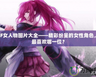 DNF女人物圖片大全——精彩紛呈的女性角色，你最喜歡哪一位？