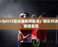 cfpls12總決賽視頻高清：精彩對(duì)決，震撼呈現(xiàn)