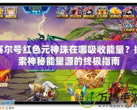 賽爾號紅色元神珠在哪吸收能量？探索神秘能量源的終極指南