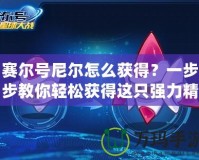 賽爾號(hào)尼爾怎么獲得？一步步教你輕松獲得這只強(qiáng)力精靈
