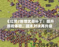 《紅警2新增武器補(bǔ)丁：提升游戲體驗(yàn)，戰(zhàn)術(shù)對決再升級！》