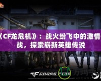 《CF龍危機(jī)》：戰(zhàn)火紛飛中的激情挑戰(zhàn)，探索嶄新英雄傳說(shuō)