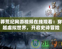 莽荒紀網(wǎng)游視頻在線觀看：穿越虛擬世界，開啟史詩冒險