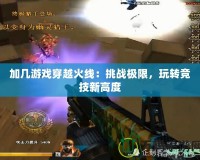 加幾游戲穿越火線：挑戰(zhàn)極限，玩轉(zhuǎn)競技新高度