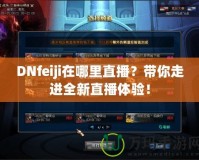 DNfeiji在哪里直播？帶你走進(jìn)全新直播體驗(yàn)！