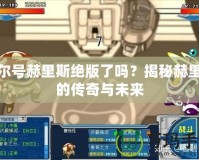 賽爾號赫里斯絕版了嗎？揭秘赫里斯的傳奇與未來