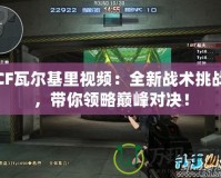 CF瓦爾基里視頻：全新戰(zhàn)術挑戰(zhàn)，帶你領略巔峰對決！