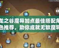 龍之谷魔導(dǎo)加點(diǎn)最佳搭配角色推薦，助你成就無敵魔導(dǎo)之路！