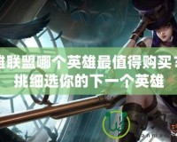 英雄聯(lián)盟哪個(gè)英雄最值得購(gòu)買？精挑細(xì)選你的下一個(gè)英雄