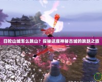 日輪山城怎么跳山？探秘這座神秘古城的跳躍之旅