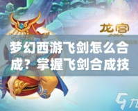 夢(mèng)幻西游飛劍怎么合成？掌握飛劍合成技巧，打造最強(qiáng)武器