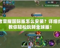 王者榮耀國際版怎么安裝？詳細步驟教你輕松玩轉(zhuǎn)全球版！