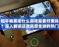 和平精英是什么游戲需要付費(fèi)嗎？深入解讀這款風(fēng)靡全球的熱門(mén)游戲