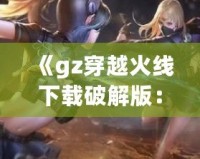 《gz穿越火線下載破解版：暢享全新槍戰(zhàn)體驗，突破游戲極限》