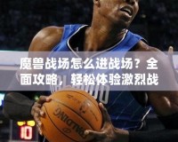 魔獸戰(zhàn)場(chǎng)怎么進(jìn)戰(zhàn)場(chǎng)？全面攻略，輕松體驗(yàn)激烈戰(zhàn)斗！