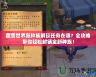 魔獸世界新種族解鎖任務(wù)在哪？全攻略帶你輕松解鎖全新種族！