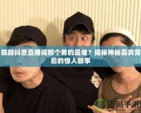 陳赫抖音直播間那個男的是誰？揭秘神秘嘉賓背后的驚人故事