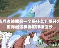 火影忍者神器第一個是什么？揭開火影世界最強(qiáng)神器的神秘面紗