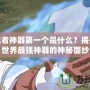 火影忍者神器第一個是什么？揭開火影世界最強神器的神秘面紗
