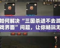 如何解決“三國殺進不去游戲界面”問題，讓你暢玩無阻！