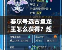 賽爾號遠(yuǎn)古魚龍王怎么獲得？超詳細(xì)獲取攻略！