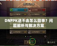 DNFPK進(jìn)不去怎么回事？問題解析與解決方案